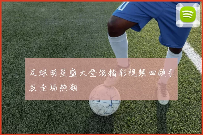 足球明星盛大登场精彩视频回顾引发全场热潮