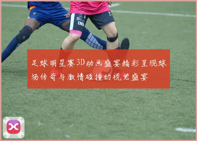 足球明星赛3D动画盛宴精彩呈现球场传奇与激情碰撞的视觉盛宴