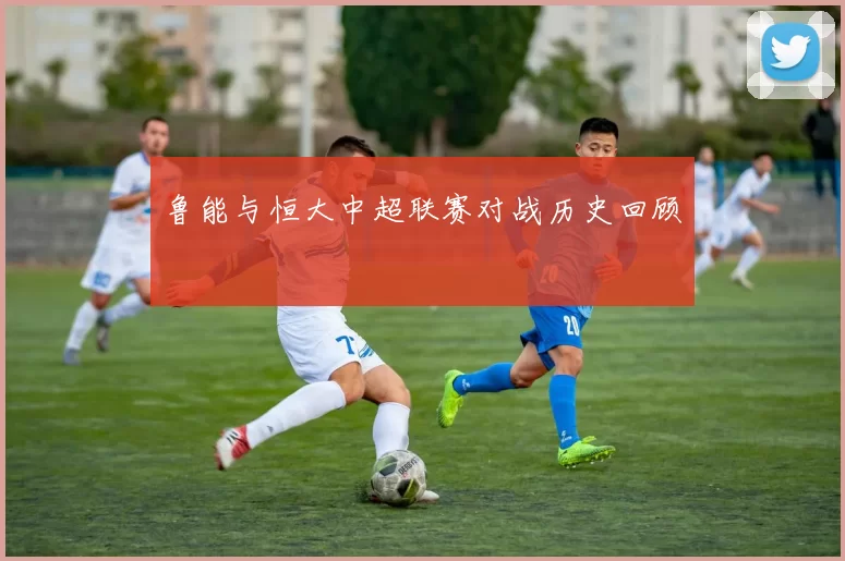 鲁能与恒大中超联赛对战历史回顾