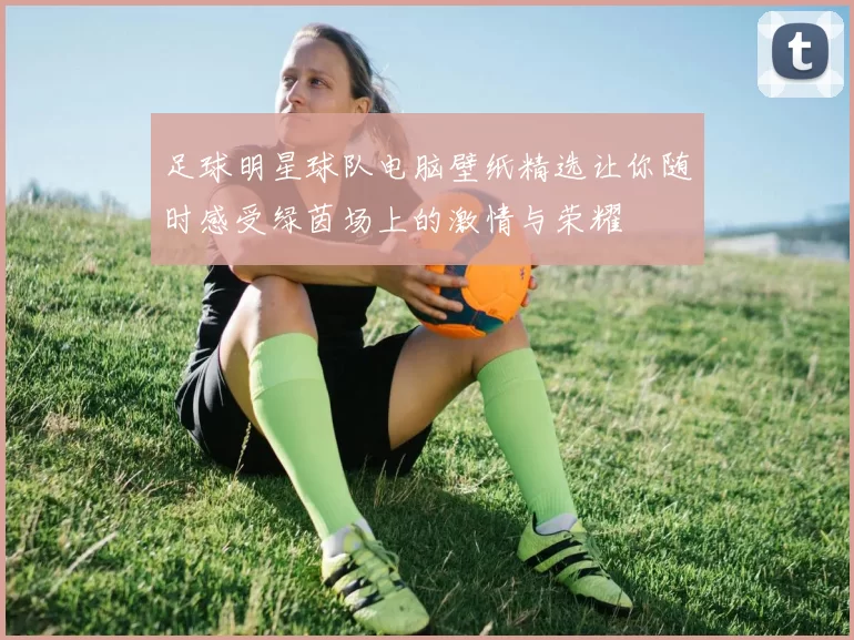 足球明星球队电脑壁纸精选让你随时感受绿茵场上的激情与荣耀