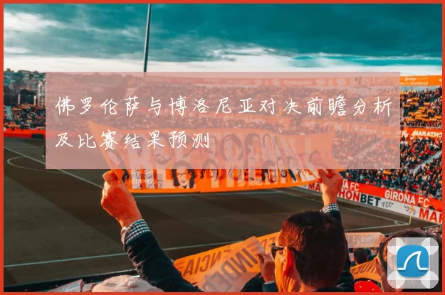 佛罗伦萨与博洛尼亚对决前瞻分析及比赛结果预测