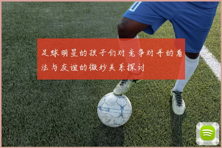 足球明星的孩子们对竞争对手的看法与友谊的微妙关系探讨