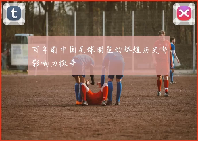 百年前中国足球明星的辉煌历史与影响力探寻