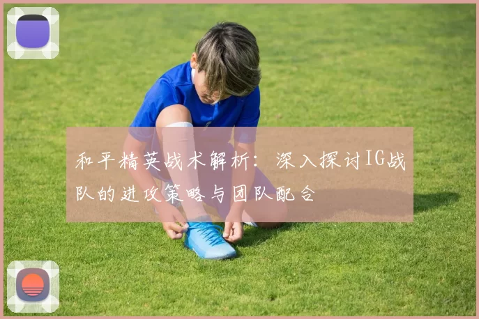和平精英战术解析：深入探讨IG战队的进攻策略与团队配合