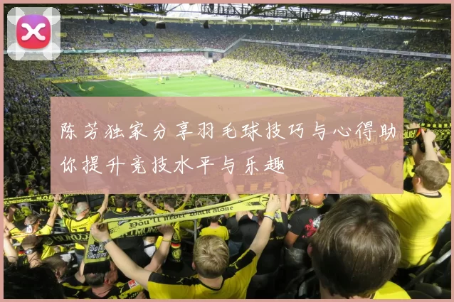 陈芳独家分享羽毛球技巧与心得助你提升竞技水平与乐趣
