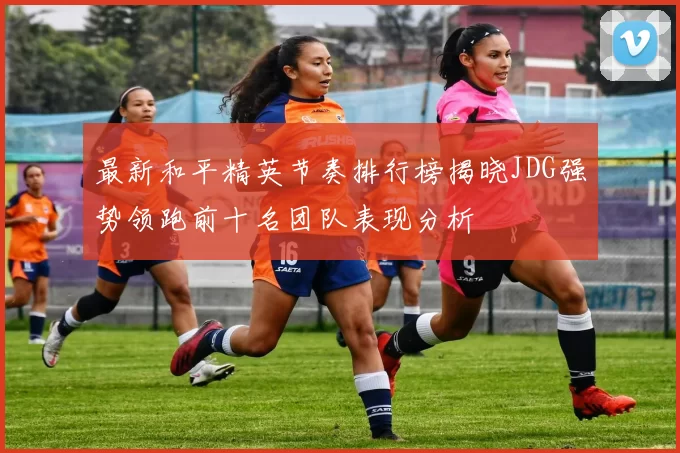 最新和平精英节奏排行榜揭晓JDG强势领跑前十名团队表现分析