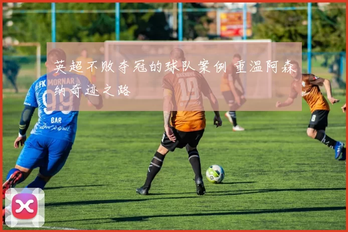 英超不败夺冠的球队案例 重温阿森纳奇迹之路