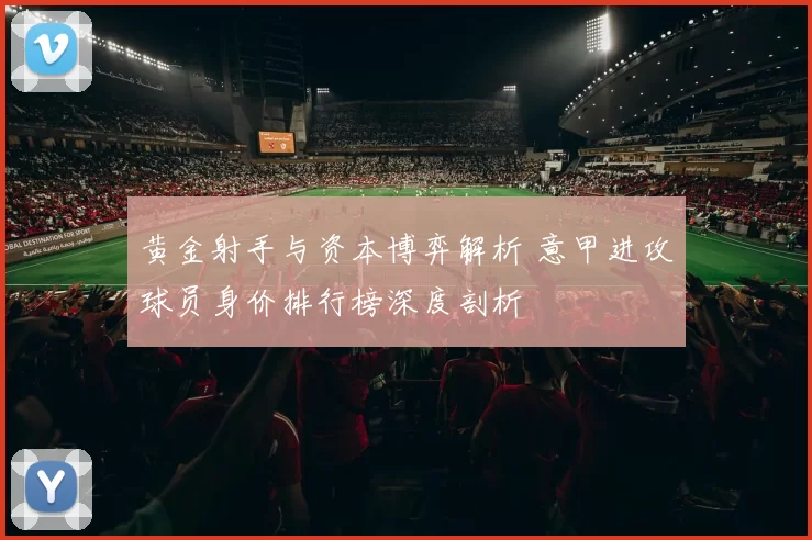 黄金射手与资本博弈解析 意甲进攻球员身价排行榜深度剖析