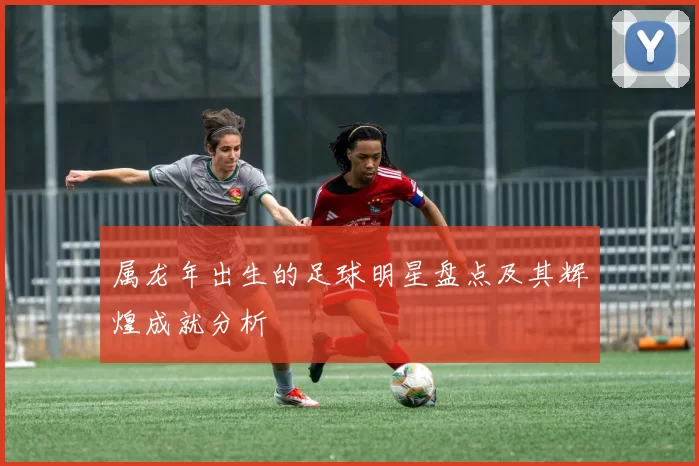 属龙年出生的足球明星盘点及其辉煌成就分析