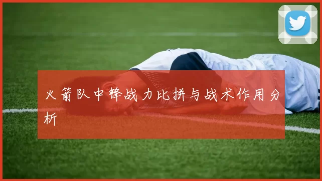 火箭队中锋战力比拼与战术作用分析