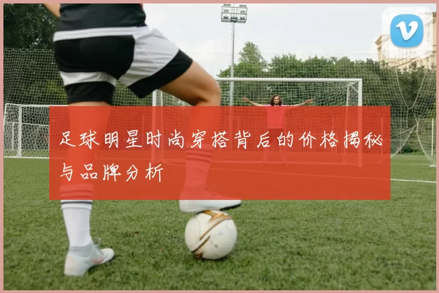 足球明星时尚穿搭背后的价格揭秘与品牌分析