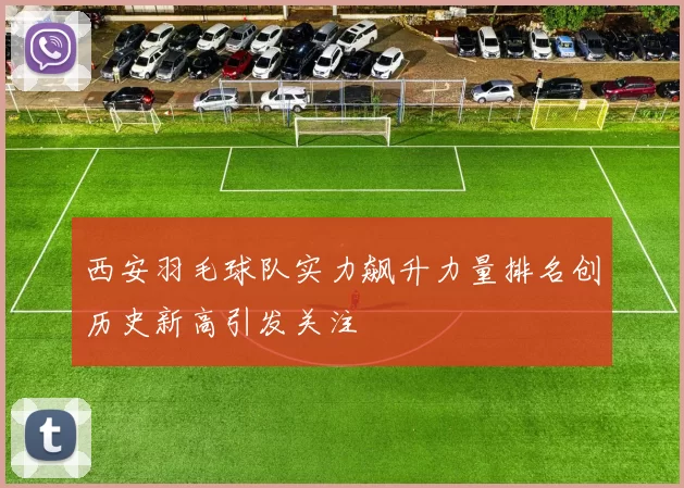 西安羽毛球队实力飙升力量排名创历史新高引发关注
