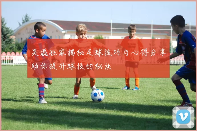 吴磊独家揭秘足球技巧与心得分享助你提升球技的秘诀
