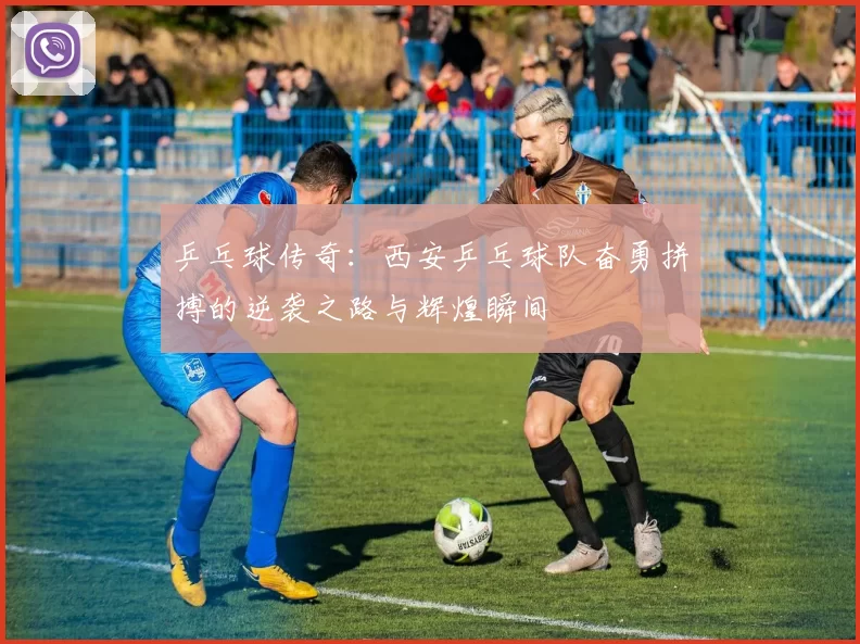 乒乓球传奇：西安乒乓球队奋勇拼搏的逆袭之路与辉煌瞬间