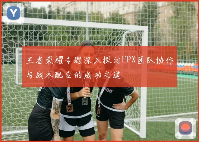 王者荣耀专题深入探讨FPX团队协作与战术配合的成功之道