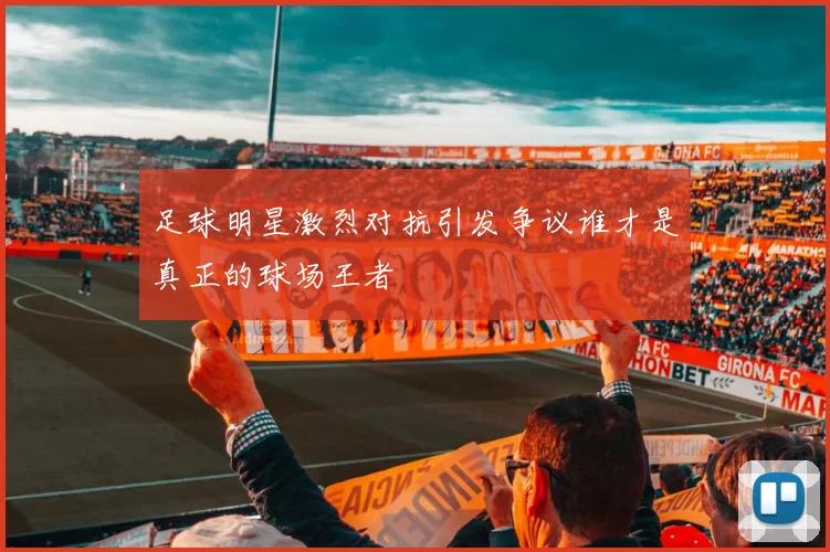 足球明星激烈对抗引发争议谁才是真正的球场王者