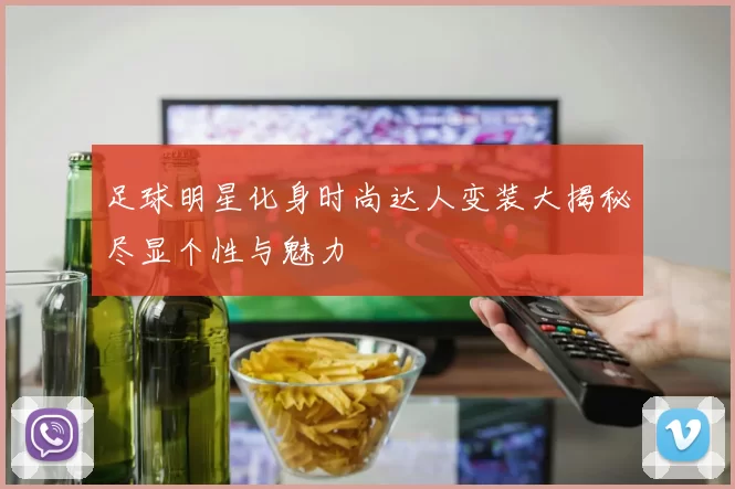 足球明星化身时尚达人变装大揭秘尽显个性与魅力