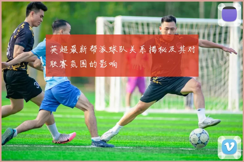 英超最新帮派球队关系揭秘及其对联赛氛围的影响