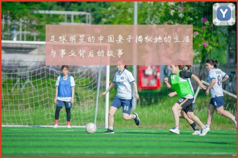 足球明星的中国妻子揭秘她的生活与事业背后的故事