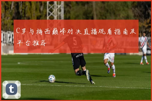 C罗与梅西巅峰对决直播观看指南及平台推荐