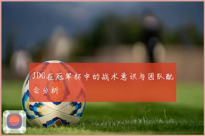 JDG在冠军杯中的战术意识与团队配合分析