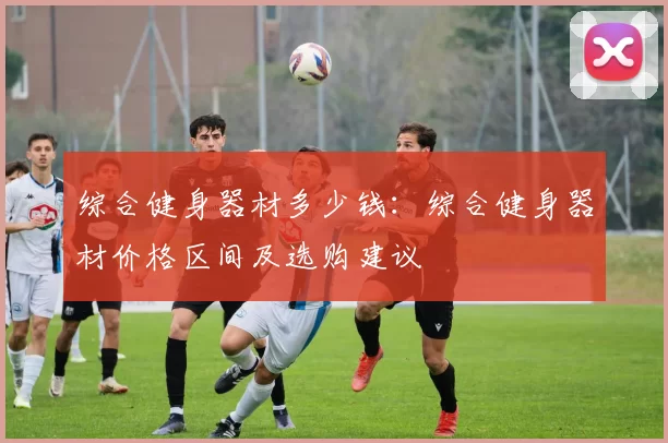 综合健身器材多少钱：综合健身器材价格区间及选购建议
