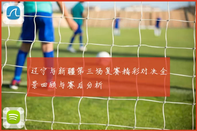 辽宁与新疆第三场复赛精彩对决全景回顾与赛后分析