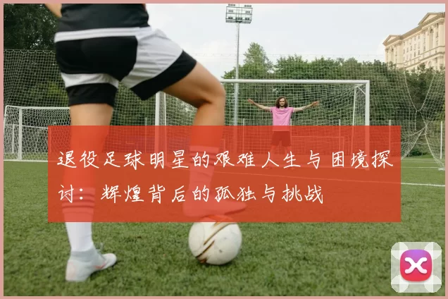 退役足球明星的艰难人生与困境探讨：辉煌背后的孤独与挑战