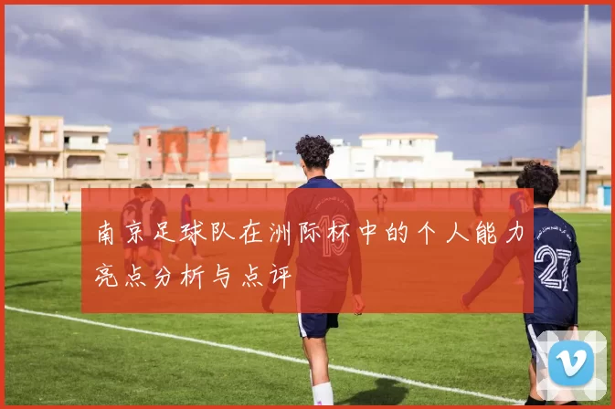 南京足球队在洲际杯中的个人能力亮点分析与点评