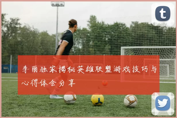 李丽独家揭秘英雄联盟游戏技巧与心得体会分享