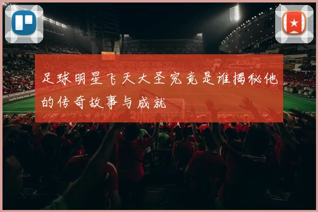 足球明星飞天大圣究竟是谁揭秘他的传奇故事与成就
