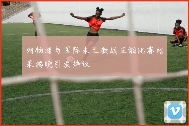 利物浦与国际米兰激战正酣比赛结果揭晓引发热议