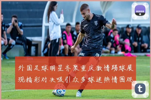 外国足球明星齐聚重庆激情踢球展现精彩对决吸引众多球迷热情围观