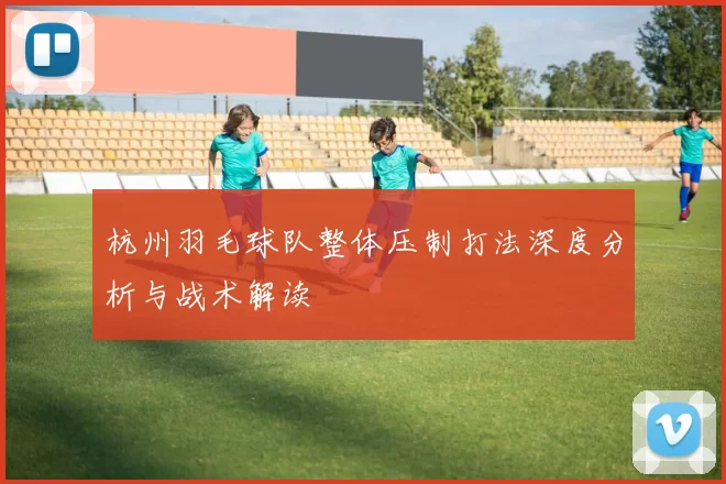 杭州羽毛球队整体压制打法深度分析与战术解读