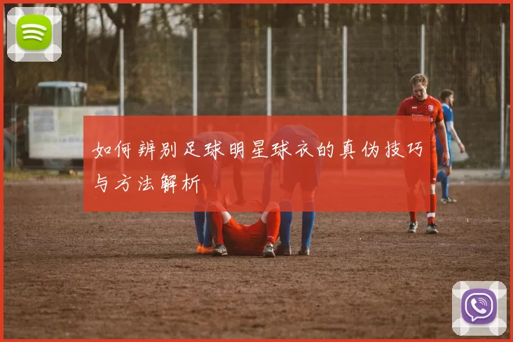 如何辨别足球明星球衣的真伪技巧与方法解析