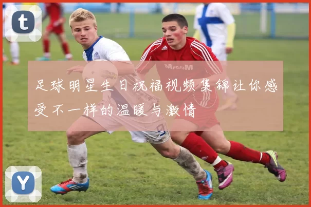足球明星生日祝福视频集锦让你感受不一样的温暖与激情