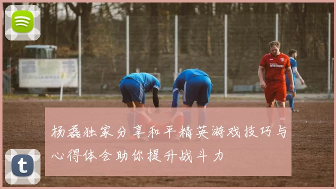 杨磊独家分享和平精英游戏技巧与心得体会助你提升战斗力