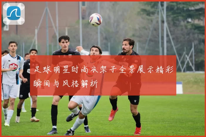 足球明星时尚衣架子全景展示精彩瞬间与风格解析