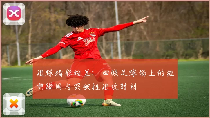 进球精彩纷呈：回顾足球场上的经典瞬间与突破性进攻时刻