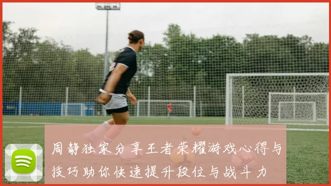 周静独家分享王者荣耀游戏心得与技巧助你快速提升段位与战斗力