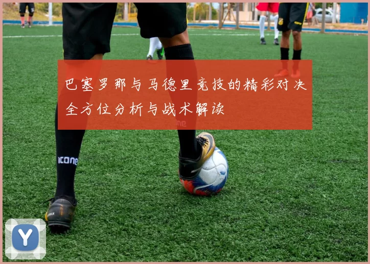 巴塞罗那与马德里竞技的精彩对决全方位分析与战术解读