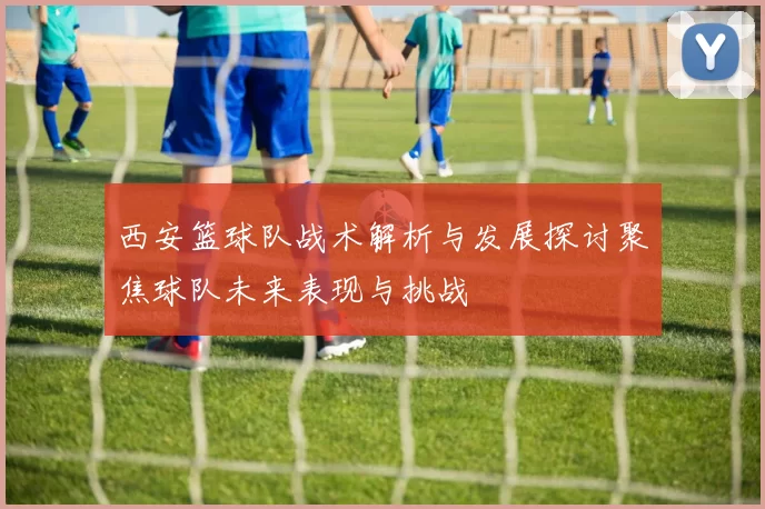 西安篮球队战术解析与发展探讨聚焦球队未来表现与挑战