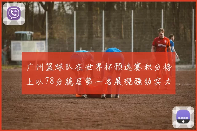 广州篮球队在世界杯预选赛积分榜上以78分稳居第一名展现强劲实力