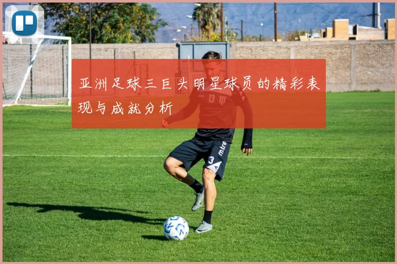 亚洲足球三巨头明星球员的精彩表现与成就分析