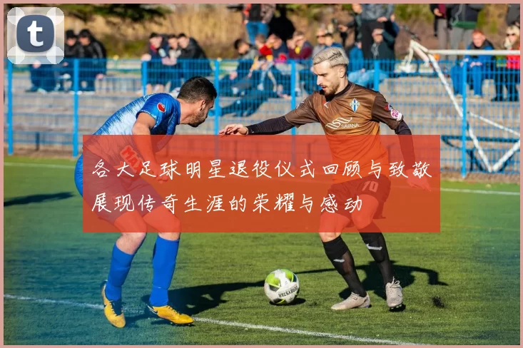 各大足球明星退役仪式回顾与致敬展现传奇生涯的荣耀与感动
