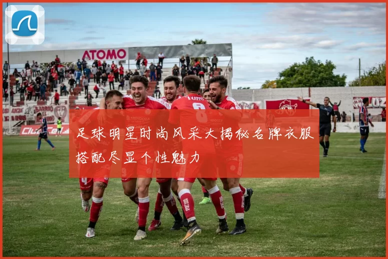 足球明星时尚风采大揭秘名牌衣服搭配尽显个性魅力