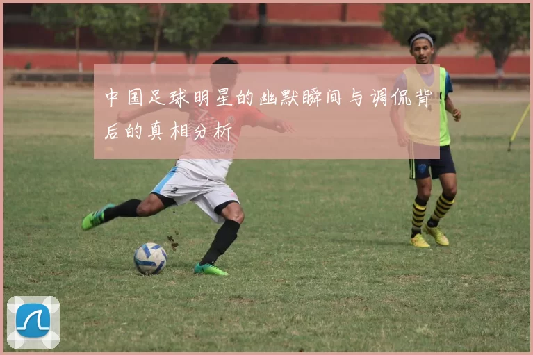 中国足球明星的幽默瞬间与调侃背后的真相分析