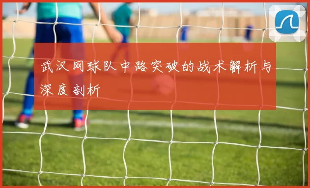 武汉网球队中路突破的战术解析与深度剖析