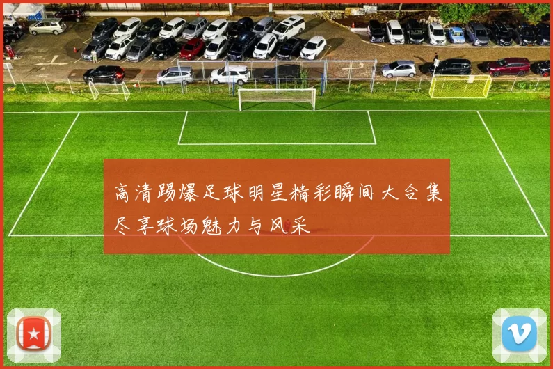 高清踢爆足球明星精彩瞬间大合集尽享球场魅力与风采