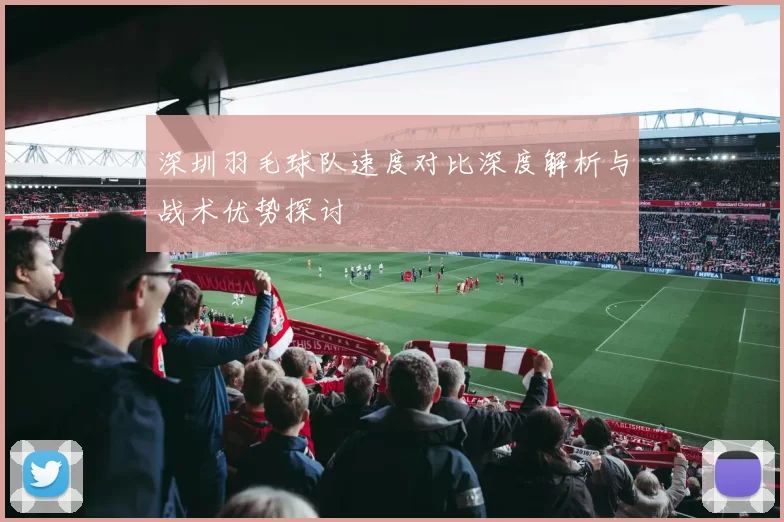 深圳羽毛球队速度对比深度解析与战术优势探讨